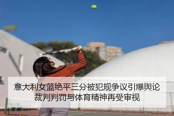 意大利女篮绝平三分被犯规争议引爆舆论裁判判罚与体育精神再受审视